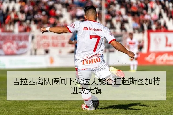 吉拉西离队传闻下安达夫能否扛起斯图加特进攻大旗